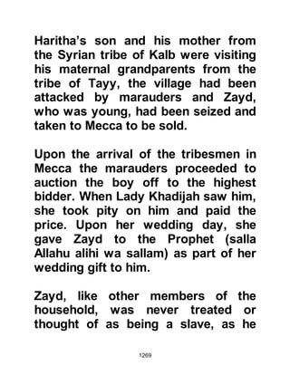 1269
The enemies of the Prophet (salla
Allahu alihi wa sallam) were divided
into two divisions, the Koraysh,
together with its proven allies from
the south were to set out upon their
march to Medina via the coastal route
which was also the same route they
had taken to Uhud. As for the second
division, it was agreed that they
would approach Medina from their
homeland of the Najd.
There was much prestige to be
gained in the forthcoming encounter
so, although Abu Sufyan was the
commander of the Koraysh army, it
was agreed among the Koraysh
chieftains that they would take it in
turn to lead the army, so that the
honor would be evenly divided.
 