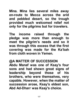 127
brothers were away from Mecca for
long periods of time with the result
Muttalib, their younger brother
assumed the responsibility of the
rights to collect the pilgrimage
contribution pledge.
@MUTTALIB'S SUCCESSOR
As time passed, Muttalib pondered
over who should be his successor.
His deceased elder brother Hashim
had married four wives and from
them had three sons.
Shayba the son of Salma, although
younger than his half-brothers,
displayed signs of leadership at an
early age. Traders passing through
Yathrib would relate reports about
him to Muttalib, and the more he
heard about his nephew the more
 