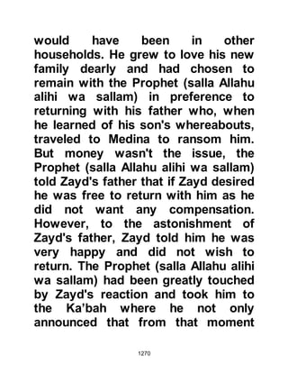 1270
@PRELUDE TO THE ENCOUNTER OF
THE TRENCH
It is possible that Al-Abbas, as a
matter of expedience concealed his
conversion to Islam so that he might
remain undetected among the
enemies of Islam. On close
examination of Al-Abbas’ actions it
leads one to suppose the possibility
that he had secretly embraced Islam
and Allah knows best. One must also
bear in mind that during that era the
male unbelievers would not tolerate
their wives or family members
embracing Islam and if the family
members had done so, they were
subjected to extreme cruelty.
However, Al-Abbas’ wife was not only
one of the early converts but the
second lady to convert after Lady
 