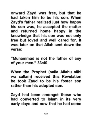 1271
Khadijah, yet Al-Abbas never raised
any objection to her professing or
practicing her new faith.
On several occasions Al-Abbas, the
young uncle of the Prophet, had
played an important role in
supporting and delivering crucial
information to the Prophet (salla
Allahu alihi wa sallam). Now once
again, as an imminent threat of a
major attack by the Koraysh and their
allies loomed high on the horizon
against the Muslims, Al-Abbas,
fearing for the safety of his nephew
and his followers, dispatched under
the cloak of secrecy several
horsemen to Medina with the news.
The urgent state of affairs compelled
them to ride with such haste that they
reached Medina in just four days.
 