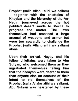 1278
the earth so the Companions took to
using their upper garments as bags.
Young lads came out to lend a hand,
but the work was much too arduous,
so much to their sorrow, they were
thanked but told to return home.
@THE MIRACLE OF THE BOULDER
Jabir and his companions were
working hard on their section when
they struck a huge boulder. Try as
best they might, no one, not even the
strongest among them could shatter
it, let alone move it. When the news
of the boulder reached the Prophet
(salla Allahu alihi wa sallam) he left
his section of digging and made his
way to it. Then, taking hold of an ax
struck the boulder three times saying
“Allah is the Greatest” whereupon it
disintegrated into piles of sand.
 