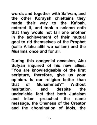 1279
When the Prophet (salla Allahu alihi
wa sallam) struck the boulder the
first time, a light shone so brilliantly
from it that it reached the palaces of
Syria (Ash Sham). Upon his second
strike, the light stretched as far away
as Madian in Persia whereas the light
of the third strike reached and lit up
Yemen, which was under the
protectorate of Abyssinia at that time.
The Prophet (salla Allahu alihi wa
sallam) later explained that the
miraculous light was a sign that one
day Islam would spread to those
distant lands.
This light is reminiscent of the light
that emitted from Lady Aminah when
she conceived and then again when
she gave birth to the Prophet (salla
 