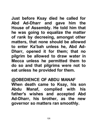 128
impressed he became as his
character appeared to be developing
to be much like that of his father.
Wishing to know more about Shayba
he decided to go to Yathrib to see for
himself and visit with his extended
family. Muttalib was not
disappointed. The reports he
received were correct, so he asked
his mother to entrust Shayba to his
guardianship. At first Salma was
reluctant to let her son go with him,
and Shayba, out of love and respect
for his mother, refused to leave
without her consent.
Muttalib explained to Salma that
Mecca had more to offer her son than
Yathrib. He reminded her of the
nobility of the Koraysh tribe and that
 