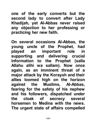 1284
(salla Allahu alihi wa sallam) humbly
served his Companions until all were
replete.
Even after everyone had eaten, the
same quantity of bread and meat
remained as it had been before they
ate. Then the Prophet (salla Allahu
alihi wa sallam) spoke to Jabir's wife
saying, "Eat some and send some as
a gift to the hungry."
$CHAPTER 92 THE ENCOUNTER AT
THE TRENCH
Six days had now passed since word
reached the Prophet (salla Allahu
alihi wa sallam) of the Koraysh and
their allies march. By now, the
Muslims whose home lay on the
outskirts of Medina had left seeking
 