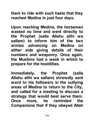 1285
the safety of City.
The Prophet (salla Allahu alihi wa
sallam) and his Companions, who
numbered three thousand, had just
finished digging the trench when
news arrived that the Koraysh army
had been seen marching along the
valley of Akik, south-west of Medina,
and that the Ghatfan and Najd tribes
were but a short distance from the
mountain of Uhud.
Time was short, so the Prophet (salla
Allahu alihi wa sallam) sent word that
the women and children should
confine themselves to the upper
rooms of the fortified houses,
however Ladies Ayesha, Umm
Salamah and Zaynab took it in turn to
go the Prophet's tent at the foot of
 