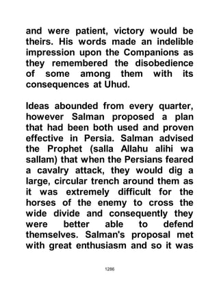 1286
Sila to tend to his needs.
The Koraysh had relied heavily upon
being able to pillage the crops of the
Muslims to provide fodder for their
horses, however, much to their
dismay, when they reached the oasis
they found the fields had already
been harvested. There was nothing to
feed their hungry horses and the
supplies they brought with them were
limited. However, the camels of the
tribes of Ghatfan and the Najd were
more fortunate as they were able to
graze upon the herbage and bushes
that grew near Uhud.
Due to the unexpected
circumstances, the Koraysh knew
they must strike quickly, otherwise
their cavalry would be too weak to
 