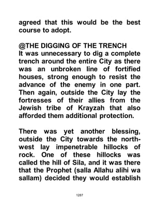 1287
make an effective strike, and so word
was sent to their allies to join them
immediately outside Medina.
@PRELUDE TO THE ATTACK
The Koraysh had expected the
believers to defend themselves from
the fortified buildings and fortresses
of Medina. When they saw that the
Prophet (salla Allahu alihi wa sallam)
had made his camp outside the City
their spirits rode high as they
thought the battle would be over
quickly and victory would soon be
theirs.
However, as Abu Sufyan and his men
drew closer to the Prophet's camp
their spirits were soon deflated. They
had thought they would be able to
overcome the Prophet's army by the
 