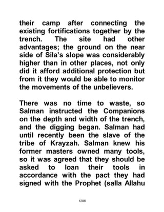 1288
sheer force of their numbers, but
now, their eyes fell upon the deep,
wide trench with archers poised
ready to fire.
The Koraysh advanced and as soon
as they came within range, a warning
volley of arrows hurtled through the
air and fell but a short distance in
front of them. The Koraysh realized it
was going to be difficult for them to
even get as far as the trench and that
their prospect of breaching it was
considerably more difficult, so they
retreated to assess the situation.
The chieftains were in agreement that
the best approach would be to apply
tactics that would weaken a section
in the line of defense, then, cross the
trench and attack from within. With
 