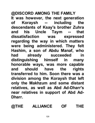 129
it was they who had been entrusted
with the prestigious custodianship of
the House of Allah. He told her that
he was of the opinion that her son
stood an excellent chance of
receiving the office his father had
once held and thereby become one of
the chieftains of the Koraysh tribe.
Muttalib stressed the point however,
that in order for her son to be
considered a candidate for such
honors it was imperative for the
people of Mecca to know him in
person, otherwise he would simply
be overlooked.
Salma was convinced by Muttalib's
reasoning and knew the proposal
was in her son's best interest, so she
agreed to let his uncle take him to
Mecca. She consoled herself with the
 