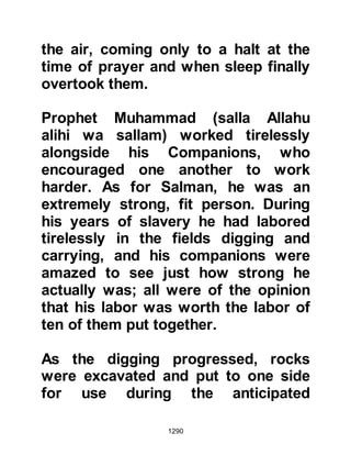 1290
(salla Allahu alihi wa sallam) so that
the Koraysh would be able to attack
the City from two directions at the
same time. If he succeeded, it would
mean their pact ceased to exist and
that their numbers would swell by a
further seven hundred. With this in
mind Huyay went to Abu Sufyan to
propose his plan. Abu Sufyan
thought the idea was sound, and so
Huyay made haste to the fortress.
Upon reaching the fortress Huyay
announced himself as he knocked at
its door, but Ka'b would not open it
as he suspected the reason for his
visit. He, like many others of his tribe
considered that it was on account of
Huyay's pride and poor judgment that
had led to the expulsion of the tribe
of An-Nadir from Medina, and that his
 