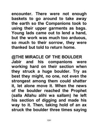 1291
domineering personality was
something they could do without.
Huyay knocked several times but
Ka'b still refused to let him in and
reminded him that he had a pact with
the Prophet (salla Allahu alihi wa
sallam) and told him he was not
prepared to break it.
When Huyay realized he was getting
nowhere, he changed his tactics and
resorted to shaming Ka'b for not
affording him the customary
hospitality. Huyay told Ka’b that in
his eyes he was too mean to even
share his food with him!
Huyay's ploy worked, and reluctantly
Ka'b opened the door. Huyay told
Ka'b that he had brought the
chieftains and armies of the Koraysh,
 