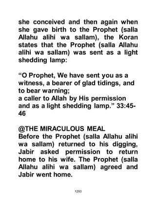 1293
was weakening and continued to
elaborate on what he deemed to be
multiple advantages for them if they
were rid of the Prophet (salla Allahu
alihi wa sallam) and stop his
preaching.
Huyay was so convinced this would
be the last of the Prophet (salla
Allahu alihi wa sallam) he swore by
Allah, that if the Koraysh and their
allies returned to their homes and
had not rid themselves of the Prophet
(salla Allahu alihi wa sallam) this
time, then he would stay in Ka'bs
fortress with him and take the
consequences.
The oath Huyay had just taken was
sufficient to convince Ka'b that the
Prophet (salla Allahu alihi wa sallam)
 