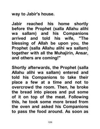1296
away from them and given to
another.
Meanwhile, several of Ka'bs
tribesmen decided to go out of the
fortress to determine for themselves
if the report Huyay brought was true.
When their eyes fell upon the
formidable sight of the huge,
unbelieving army, terror struck their
hearts, they had never seen anything
like it before in their life and returned
quickly to tell their tribesmen what
they had seen.
For the most part, the Krayzah no
longer needed to be convinced and
so their principals were put to one
side; some even turned informant
and went to the Koraysh camp to tell
them of the weaker parts of the City's
 