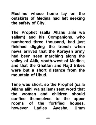 1298
Zubair reached the fortress before
his other Companions and learned
that the report was correct. When his
companions arrived they pleaded
with the Krayzah not to pursue their
intention, but it was to no avail, they
informed him that as far as they were
concerned the pact no longer existed
between them -- they had become
enemies.
@THE WEAKENED LINE OF
DEFENSE
The breaking of the pact caused a
weakness in the line of defense. The
Jewish fortresses were no longer a
protective barrier but a gate through
which the enemy could advance with
comparative ease, so the Prophet
(salla Allahu alihi wa sallam)
 