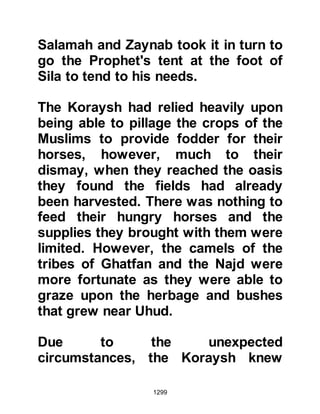 1299
immediately sent a hundred men to
strengthen the area.
Shortly afterwards news reached the
Prophet (salla Allahu alihi wa sallam)
that Huyay had urged the Koraysh
and their allies to send a thousand
men to the fortresses and then
launch an attack on the fortified
buildings in which the Muslim women
and children had been housed for
protection. The Prophet (salla Allahu
alihi wa sallam) wasted no time in
sending Zayd together with three
hundred men to protect them. Each
night as the Companions patrolled
the streets they exalted Allah with
such intensity that their voices rang
out through the City and they
appeared far greater than their
number.
 
