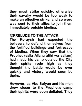 1300
For one reason or another, the
unbelievers abandoned their intent
and no harm came to the women and
children, however, the Koraysh had
succeeded in weakening the Muslim
army through the re-deployment of
their forces. As a result, the
Companions were forced to take
longer periods patrolling the trench,
and now weariness posed an
additional hazard. However, spirits
were lifted by the kind words and
encouragement of the Prophet (salla
Allahu alihi wa sallam), who
reminded them that victory would be
theirs if they were steadfast, and
obeyed Allah and His Prophet (salla
Allahu alihi wa sallam).
@THE BRAVERY OF SAFIYA,
 