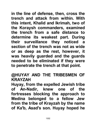 1302
stealthily up upon the Jew and struck
him before he had a chance to
retaliate.
@THE PENETRATION OF THE
TRENCH
Days and nights passed and the
commanders of the Koraysh army,
'Amr son of Abd-e-Wudd, Ikrimah Abi
Jahl’s son and Dirar Al-Khattab’s son
waited for the right opportunity to
attack. However, they didn't have to
wait too long as one day Ikrimah
noticed the narrowest section of the
trench was less well guarded than
usual and so he, Dirar, Amr and two
others were able to jump over it on
horseback. Just as the last man
cleared the trench, Ali together with
some of his companions arrived to
reinforce the section leaving no way
 