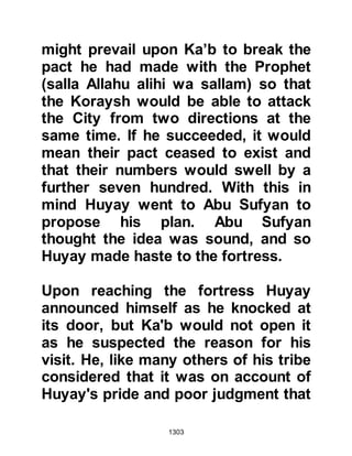1303
for the unbelievers to retreat.
Amr shouted out a challenge for
someone to engage him in single
combat. Without hesitation, Ali took
up the challenge, but when Amr saw
him he declined to fight on account
of the friendship that had existed
between their fathers many years
before. Ali was adamant and refused
to back-down, and so Amr accepted
the challenge and dismounted. As
they fought, clouds of dust arose in
the air and the onlookers were unable
to determine exactly what was going
on. Then, much to their relief they
heard Ali's voice exalting Allah, and
his companions knew that Amr must
be dead.
The fight had distracted the
 