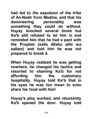1304
Companions attention, so one of the
Koraysh seized the opportunity to try
and make his escape back to the
other side of the trench. Turning his
horse around, he raced toward the
trench only to find Nawfal from the
tribe of Makhzum was in his way and
so the tribesman, with his horse,
plunged headlong into the trench.
When the believers saw what had
happened, they made use of the
stones excavated from the trench
and pelted him with them. From the
bottom of the trench, the unbeliever
cried out saying, "Arabs, death is
better than this!" whereupon they
ceased their stoning and one of them
climbed down into the trench and the
unbeliever took his last breath.
 