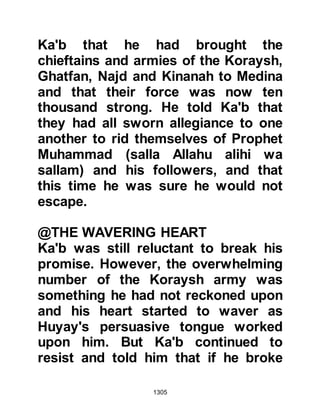 1305
Up until now there had been
considerable apprehension among
the unbelieving cavalry concerning
their ability to cross the trench.
However, Dirar and Ikrimah had
demonstrated that although it was
difficult it was not impossible, so
several attacks were made that day
and in the days that followed, but, all
were of no avail. The fighting was
spasmodic but none-the-less
wearisome for the believers who
could not afford to risk being caught
off guard. No fatalities were
sustained on either side although
Sa’ad Mu'adhs son was severely
wounded when an arrow pierced an
artery in his arm, however, many of
the unbeliever’s horses were
wounded.
 