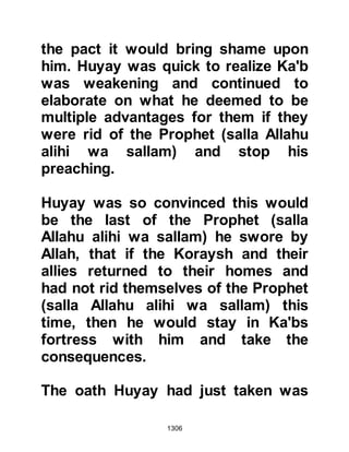 1306
@THE UNOFFERED ASR PRAYER
One day during the siege the
intensity of the fighting was such that
the Asr prayer remained unoffered
and now the sun had completely set
which was of great concerned to the
believers. Omar, Al Khattab’s son
went to the Prophet cursing the
Koraysh for causing them to miss the
prayer whereupon the Prophet told
him he had not offered it either
saying, “May Allah fill their homes
and tombs with fire! They kept us
busy and we did not offer the
afternoon prayer”.
Now that the sun had set the
unbelievers returned to their camp
and the comparative peacefulness of
the evening descended. However, the
believers could not afford to relax as
 