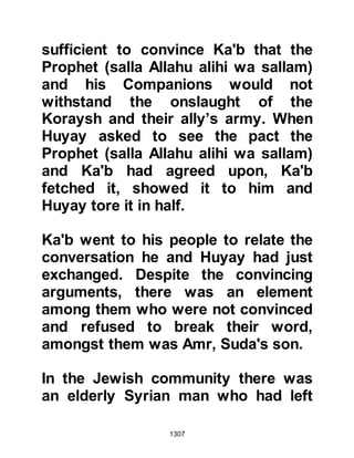 1307
there was always the possibility that
the unbelievers might strike and take
them unaware. Later that night Khalid
and his cavalry returned, however
Usayd and his companions spotted
them and launched volleys of arrows
thereby preventing their advance.
Amongst the believing host were
hypocrites and those whose faith
was yet to mature. The believers did
not complain of their circumstances
and their faith increased in times of
hardship. However, the hypocrites
and those of weak faith found it
increasingly hard to endure the
pangs of hunger now accentuated by
the onset of cold nights and lack of
sleep. Their support started to falter.
Soon, murmurings from these groups
were heard that attempted to
 
