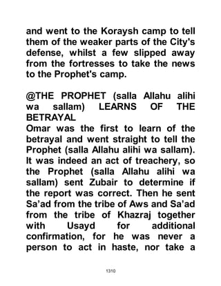 1310
and Murrah. The message contained
an offer of one third of the highly
prized date harvest of Medina if they
would lay down their arms and not
fight against them.
The dates of Medina were famous
and their quality superior to those of
Khaybar, and so the chieftains
preferred the offer of the Prophet
(salla Allahu alihi wa sallam) to that
of Huyay, but they were greedy, and
sent word back to the Prophet (salla
Allahu alihi wa sallam) they would
only settle for half the harvest. The
Prophet (salla Allahu alihi wa sallam)
declined and sent word that he was
only prepared to let them have a
third.
The Prophet (salla Allahu alihi wa
 