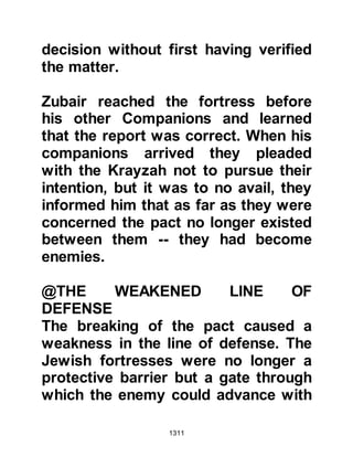 1311
sallam) asked Othman to come to his
tent to draw up the peace treaty
between them; then sent for Sa’ad
Mu'adhs son and Sa’ad Abi Waqqas
son, the chieftains of Aws and
Khazraj, and told them of his plan.
Sa’ad Mu'adhs son, who had been
severely injured, asked the Prophet
(salla Allahu alihi wa sallam) if his
plan was something he would have
them do or if Allah had commanded
that it should be so, or, whether
perhaps it was something he was
doing out of concern for them.
Sa’ad was touched by the Prophet’s
concern, however he told him that
not long before both he and the
unbelievers worshiped false gods
besides Allah, and that they had been
idols worshipers, and had not
 