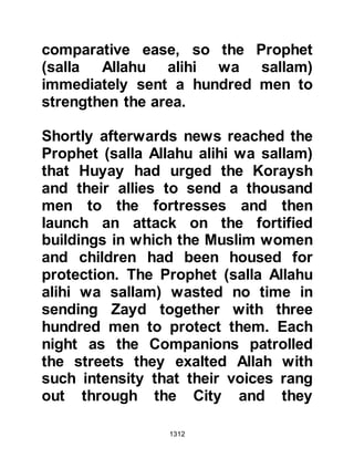 1312
worshiped Allah alone. He continued
to tell the Prophet (salla Allahu alihi
wa sallam) that during that era the
tribes of Ghatfan had not eaten their
dates unless they had been given to
them on account of them being their
guests, or else they had bought
them. He said he felt now that Allah
had blessed them with Islam, guided
and strengthened them with it and
sent them His Prophet (salla Allahu
alihi wa sallam), he did not see why
they should be given their property.
Then Sa’ad swore by Allah that the
Ghatfan would be given nothing
except the sword until such time that
Allah decided between them.
The Prophet (salla Allahu alihi wa
sallam) was pleased by Sa’ads
strength of belief and agreed to
 