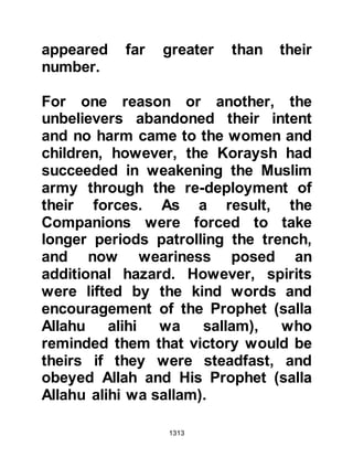 1313
abandon the gesture. Othman, who
had by this time, finished drawing up
the peace treaty, now struck the
message through and wrote, "Do
your worst!"
@NU'AYM FROM THE GHATFAN
TRIBE OF ASHJA
After Nu'aym's encounter with the
Muslims of Medina before the second
challenge of Badr, his heart inclined
still further to Islam. Now that Abu
Sufyan had called upon the support
of the Ghatfan tribes, his branch
tribe, the tribe of Ashja, had lent their
support and so with reluctance he
had been drawn into the conflict.
It was shortly after the Prophet (salla
Allahu alihi wa sallam) decided not to
proceed with the treaty with the two
 