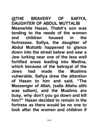 1314
other branches of the Ghatfan, that
Nu'aym knew deep in his heart that
his allegiance belonged to Allah and
His Prophet (salla Allahu alihi wa
sallam).
When he was in Medina he had heard
some of the Prophet's teachings
promoting brotherly love, peace,
justice and mercy. He had witnessed
the unifying effect of Islam upon its
very diverse congregation, now there
they were, with just one third of the
number of the unbelieving army,
prepared to defend their Religion
without any thought of tribal
superiority or surrender. It was
indeed an act of bravery through
absolute conviction and love of Allah
and His Prophet (salla Allahu alihi wa
sallam).
 