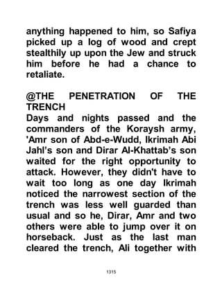 1315
It was the turning point in Nu’aym's
life; that night he made his way to
Medina and slipped into its City and
then on toward the camp of the
Prophet (salla Allahu alihi wa sallam).
When he reached the camp he asked
to be taken to the Prophet (salla
Allahu alihi wa sallam) and upon
seeing him the Prophet (salla Allahu
alihi wa sallam) welcomed him and
inquired as to the nature of his visit.
Nu'aym told him he had come to
declare his belief and bear witness to
the truth in the Oneness of the
Creator that the Prophet (salla Allahu
alihi wa sallam) brought, adding that
he would do whatever the
commanded.
During the conversation, Nu’aym
 