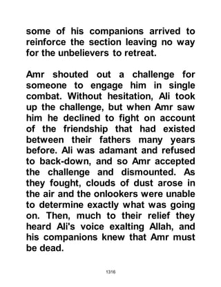 1316
mentioned his people and the other
tribes knew nothing of the teachings
of Islam, so the Prophet (salla Allahu
alihi wa sallam) told Nu'aym to go out
and do his best to bring about
discord among his people so that
they would withdraw. Nu'aym thought
for a minute and then asked the
Prophet (salla Allahu alihi wa sallam)
if deception would be permissible for
he had a plan he thought would work
to disunite the Koraysh and the Jews.
The Prophet (salla Allahu alihi wa
sallam) replied, "Say whatever you
will to draw them away from us; war
is nothing but deceit."
@THE PLAN OF NU’AYM
It was time for Nu'aym to leave, and
after the greetings of peace had been
exchanged he made his way back
 