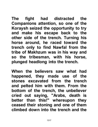 1317
though the winding streets of the City
to the Krayzah fortress. For many
years Nu'aym had been friendly with
the Krayzah and when they saw him
they welcomed him and offered him
food. Nu'aym thanked them for their
offer but told them that he had come
to them upon a more important
matter. Nu’aym told the Krayzah he
feared for their safety if the Koraysh
and Ghatfan tribes failed to defeat the
Muslim army and returned home
leaving them alone to face the
Muslims.
It was a matter that concerned many
of the Krayzah since their chieftains
had broken the pact. They
remembered well how, although,
Huyay and his fellow tribesmen's
lives had been spared after their
 