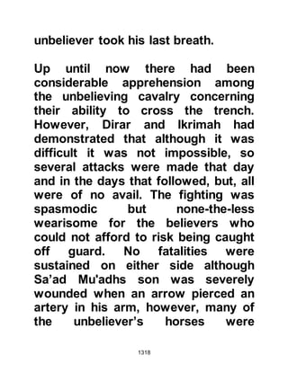 1318
attempt to murder the Prophet (salla
Allahu alihi wa sallam), that they had
been expelled from Medina and
forced to leave their homes and date
groves behind -- and this was
something they did not want to
happen to them.
Nu'aym told the Krayzah that in his
opinion, if he found himself in a
position such as theirs, he would not
strike a blow against the Muslims
unless the Koraysh and Ghatfan were
prepared to hand over to them some
of their leaders as a guarantee they
would not be deserted in the event
that their allies were forced to retreat.
Nu'aym's logic made a lot of sense,
the Krayzah needed no further
convincing and adopted his
suggestion.
 