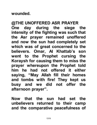 1319
Now that Nu'aym had succeeded with
the first part of his plan, he made his
way to Abu Sufyan's tent. He found
Abu Sufyan in the company of the
other Koraysh chieftains and
embarked upon the second part of
his plan. Nu’aym told Abu Sufyan he
had come across a very alarming
piece of information which was vital
to them, however, Nu’aym told them
that he would only divulge the matter
if Abu Sufyan and the other
chieftains swore they would never
tell anyone who gave the information
to them. Anxiously, Abu Sufyan and
those with him swore never to turn
informant. Nu'aym then told them the
Jews were having second thoughts
about their treatment of Muhammad
(salla Allahu alihi wa sallam) and that
 