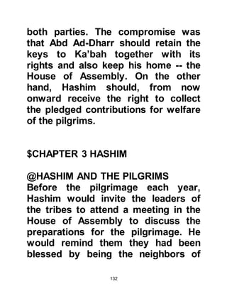 132
early age he had displayed strong
capabilities of just leadership. His
uncle had taught him the importance
of administering the rights of
pilgrims and he diligently assisted
his uncle in its preparation.
Several years after his arrival in
Mecca, Abd Al Muttalib's uncle
passed away. No one in Mecca
disputed his nephew's qualifications
to succeed him. In fact many
Meccans were of the opinion that
Abd Al Muttalib surpassed both his
father and uncle in fulfilling the
duties of Custodian of the House of
Allah with all its weighty
responsibilities.
$CHAPTER 4 ABD AL MUTTALIB
 