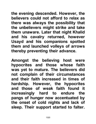 1320
he had received word informing him
of such.
Nu'aym had caught their attention
and proceeded to tell Abu Sufyan and
his companions that in order to
repair their relationship with the
Muslims, they would take leaders
from both the Koraysh and Ghatfan
tribes as hostage and then deliver
them to Muhammad so that he may
put an end to them, and thereafter
fight alongside him. Nu'aym further
alarmed Abu Sufyan when he told
him that the terms had been
accepted. He concluded his devising
with the warning that they, in his
opinion, should not let anyone
remain with the Krayzah, and so the
seeds of mistrust were sown and
took root.
 
