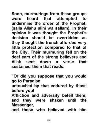 1321
Abu Sufyan, together with the other
chieftains met with those of the
Ghatfan and decided to assess the
loyalty of the Krayzah themselves
rather than relying entirely upon the
report of Nu'aym. However, in the
interim period, both allies agreed to
postpone telling Huyay about the
matter.
On 5th Shawwal 5H, the allies agreed
to send Ikrimah to the Krayzah with a
message. The message was brief and
straight to the point and read,
"Prepare yourselves to fight
tomorrow so that we may rid
ourselves of Muhammad." No sooner
had the Krayzah received the
message they sent one back saying,
"Tomorrow is the Sabbath, and we
 