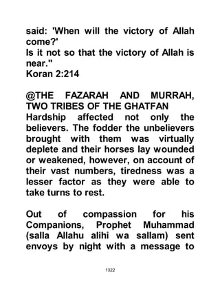 1322
will not fight with you against
Muhammad unless you send us
some of your men who we might hold
until we have rid ourselves of him. It
is our fear that if things go against us
you will retreat and leave us to face
Muhammad -- this, we cannot do
alone."
Ikrimah returned in haste to Abu
Sufyan and his fellow chieftains and
the message was duly delivered. No
sooner had the message been read
the chieftains swore, "Nu'aym has
told us the truth!" Immediately,
another message was dispatched
informing the Krayzah they would not
be sending any one but that they
must fight all the same. The
Krayzah's fears were confirmed and
they sent back another message
 