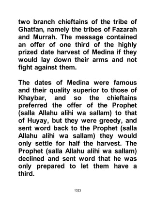 1323
stating, yet again, that they would not
fight until they received their
demands.
In a state of rage, Abu Sufyan went to
confront Huyay. Abu Sufyan
demanded to know where the help
was that his people promised, and
informed Huyay that his people had
deserted him with the intent of
betrayal. Huyay was taken aback by
the accusation and swore by the
Torah the reason his fellow Jews
would not take up arms against the
Muslims was that it was the Sabbath
and without doubt he would see them
fight with all their might against the
Prophet (salla Allahu alihi wa sallam)
the day after.
As of yet, Abu Sufyan had not told
 