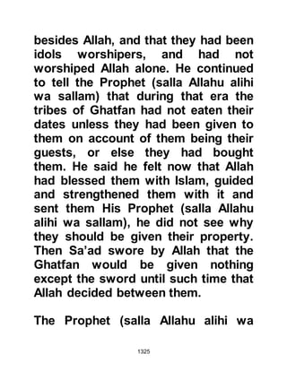 1325
turned to be exceptionally cold and
wet. It was a time of frustration on
their part. Many had hoped by now
the engagement would have been
resolved and they would be reaping
the coveted spoils of war, but it
wasn't so, and discontent became
widespread.
@THE MORALE OF THE BELIEVERS
The believers were better protected
from the rain and the cold as they
had the hill of Sila to shelter them.
However, they were very tired on
account of their constant vigil and
signs of hunger were apparent, but
unlike their adversaries, their morale
was high and the Prophet (salla
Allahu alihi wa sallam) supplicated to
Allah after each obligatory prayer for
three successive days for the
 