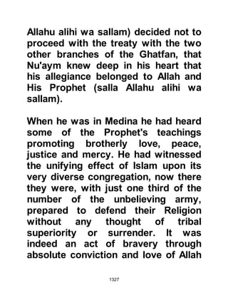1327
(armies),
We unleashed against them a wind
and hosts (of angels) you could not
see.
Allah sees the things you do."
Koran 33:9
As for the Muslim tents, Allah
protected them and none were
wrecked by the wind.
As on many other occasions, the
Prophet (salla Allahu alihi wa sallam)
spent most of the night in prayer.
After the conclusion of his final
prayer, he visited a neighboring tent
and asked Hudhayfah to go among
the enemy and bring word of their
condition.
As Hudhayfah made his way towards
 