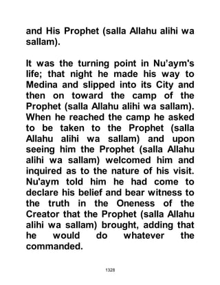 1328
the Koraysh encampment he found
them shivering, huddled and
crouched together trying to warm
themselves as the winds roared
about them. No one paid any
attention to him and so he was able
to get close to Abu Sufyan without
being noticed.
As dawn approached, the ferocity of
the wind died down and the
unbelievers started to try and warm
themselves as Abu Sufyan cried out
for all to hear, "People of the
Koraysh, our horses and camels are
dying, the Krayzah have let us down
and betrayed us. We have suffered
on account of the wind! Leave this
place, I intend leaving!" The
hostilities had began in Shawwal and
now it was Dhul Qa’dah and Abu
 