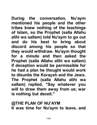 1329
Sufyan was so anxious to leave he
forgot his camel was still hobbled
and made it rise on three legs.
Just then, Ikrimah called to him with
the reminder that he was their
chieftain and demanded to know if he
was prepared to abandon his men,
whereupon Abu Sufyan felt ashamed
of his actions and dismounted.
Everyone had had enough, and not
long after the Koraysh army broke
camp and started out on its long
wearisome march home, however,
Abu Sufyan remained behind with
Khalid to ride behind his beleaguered
army.
As they rode together, Khalid had
time to reflect upon the words of the
Prophet (salla Allahu alihi wa sallam)
 