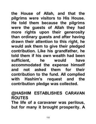 133
@THE VISION OF ABD AL MUTTALIB
Abd Al Muttalib was not an idolater,
he directed his prayer to Allah alone
and loved to be near the Ka’bah. It
was because of this love that he
would often have his mattress spread
out in a place known as 'Hijr Ishmael'
-- which is the place where Prophet
Ishmael and his mother Lady Hagar
lie buried and also where Prophet
Ishmael used to pen his sheep -- and
sleep there.
It was on one such night that he had
a vision in which it was said to him,
"Dig the sweet one." He asked, "What
is the sweet one?" but there was no
reply. The next morning he awoke
with an overwhelming feeling of
happiness and peace, the like of
 