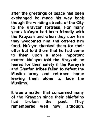 1330
and commented, "Any sensible
person knows Muhammad does not
lie." Abu Sufyan was astonished and
retorted, "You, of all people have
lesser right to say such a thing!"
Khalid asked why, whereupon he
replied, "Muhammad belittled the
honor of your father; he killed Abu
Jahl your chieftain!"
Everyone had been so busy with their
own affairs that Hudhayfah was able
to slip away unnoticed to where the
Ghatfan tribes had camped. When he
reached their camp-site he found
they had dispersed and so he
returned to the Prophet (salla Allahu
alihi wa sallam) with the welcome
news, for the Prophet (salla Allahu
alihi wa sallam) hated fighting, except
defensive fighting, as his preference
 