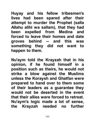 1331
was always that of inviting his
adversaries to the mercy of Allah.
When Hudhayfah reached the camp
he was told the Prophet (salla Allahu
alihi wa sallam) was praying, so
Hudhayfah went to him and waited
for him. The Prophet (salla Allahu
alihi wa sallam) noticed is arrival and
beckoned him to come and sit beside
him as prayed. As Hudhayfah sat
down, the Prophet (salla Allahu alihi
wa sallam) covered him in the folds
of his cloak to warm him, and there
he remained until the prayer reached
its conclusion. After the prayer,
Hudhayfah related the blessed news
of the enemies retreat and the
Prophet (salla Allahu alihi wa sallam)
immediately thanked Allah for His
Mercy, for Prophet Muhammad (salla
 