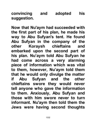 1332
Allahu alihi wa sallam) was sent as a
mercy for all people, not as a
promoter of war.
The thin thread of the light of dawn
had appeared on the horizon so Bilal
arose to call the believers to prayer.
After the prayer finished the believers
turned to look in the direction of the
enemy campsite – it was completely
deserted. It was indeed a time for
thanksgiving and rejoicing, so the
Prophet (salla Allahu alihi wa sallam)
gave his Companions permission to
break camp and return to their
families.
The immediate danger was over,
however, the Prophet (salla Allahu
alihi wa sallam) was still on guard.
There was always the possibility the
 