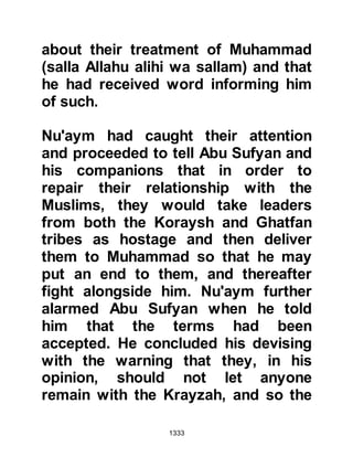 1333
unbelievers had retreated out of sight
only to await news from the Krayzah
that the trench had been abandoned.
With this in mind the Prophet (salla
Allahu alihi wa sallam) sent Jabir and
Abdullah, Omar's son to call his men
back. Jabir and Abdullah set off
calling at the top of their voices
telling them to return, but it was to no
avail, so they returned to tell the
Prophet (salla Allahu alihi wa sallam)
what had happened but the Prophet
(salla Allahu alihi wa sallam) just
smiled and returned home himself
with his close Companions.
$CHAPTER 93 THE AFTERMATH
It was noon, the obligatory prayer
had been offered and the believers
 